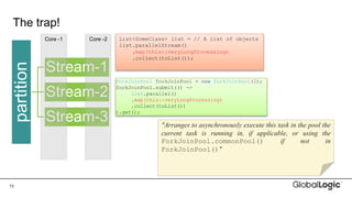 13
The trap!
List<SomeClass> list = // A list of objects
list.parallelStream()
.map(this::veryLongProcessing)
.collect(toList());
partition
Stream-1
Stream-2
Stream-3
Core -1 Core -2
ForkJoinPool forkJoinPool = new ForkJoinPool(2);
forkJoinPool.submit(() ->
list.parallel()
.map(this::veryLongProcessing)
.collect(toList())
).get();
"Arranges to asynchronously execute this task in the pool the
current task is running in, if applicable, or using the
ForkJoinPool.commonPool() if not in
ForkJoinPool()"
 