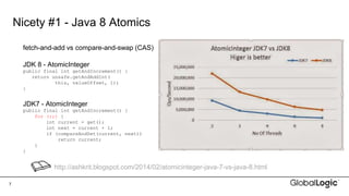 7
Nicety #1 - Java 8 Atomics
http://ashkrit.blogspot.com/2014/02/atomicinteger-java-7-vs-java-8.html
fetch-and-add vs compare-and-swap (CAS)
JDK 8 - AtomicInteger
public final int getAndIncrement() {
return unsafe.getAndAddInt(
this, valueOffset, 1);
}
JDK7 - AtomicInteger
public final int getAndIncrement() {
for (;;) {
int current = get();
int next = current + 1;
if (compareAndSet(current, next))
return current;
}
}
 