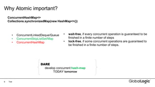 8
Why Atomic important?
Text
ConcurrentHashMap<>
Collections.synchronizedMap(new HashMap<>())
• ConcurrentLinkedDeque/Queue
• ConcurrentSkipListSet/Map
• ConcurrentHashMap
• wait-free, if every concurrent operation is guaranteed to be
finished in a finite number of steps
• lock-free, if some concurrent operations are guaranteed to
be finished in a finite number of steps.
DARE
develop concurrent hash-map
TODAY tomorrow
 