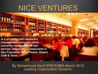NICE VENTURES
By Muhammad Hanif IPMI EMBA March 2015
Leading Organization Dynamic
is a privately held restaurant
management company which
currently manages three full-
service, independent restaurants in
San Francisco: Rose Pistola, Rose's
Café & Terzo.
 