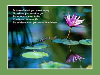 Dream of what you most enjoy Go where you want to go Be who you want to be You have but one life To achieve what you want to achieve