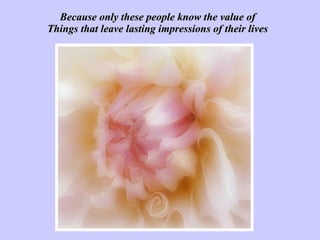Because only these people know the value of Things that leave lasting impressions of their lives 