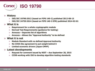 corsec.com © 2014 Corsec Security, Inc.
ISO 19790
» History
» ISO/IEC 19790:2012 (based on FIPS 140-2) published 2012-08-15
» ISO/IEC 24759:2014 (based on FIPS 140-2 DTR) published 2014-02-01
» What it is
» Requirement for a whole cryptographic module
» Derived Test Requirements (guidance for testing)
» Annexes – Separate list of algorithms
» Annexes – Allows the “Approval Authority” to be defined
» What it is not
» Module Standard with no defined Approval Authority
» No CCRA-like agreement to put weight behind it
» Limited economic drivers (Japan CMVP)
» Latest developments
» Request for comment issued by NIST – due September 28, 2015
» CCDB working with ISO to develop algorithm testing standards
12
 