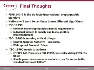 corsec.com © 2014 Corsec Security, Inc.
Final Thoughts
14
» FIPS 140-2 is the de facto international cryptographic
standard
» Nations will want to continue to use different algorithms
» ISO 19790
» common set of cryptographic module requirements
» individual nations to specify and test algorithm
implementations
» ISO 19790 is missing critical things:
» Central Approval Authority – Like CCRA
» Wide spread Economic Driver
» ISO 19790 needs to address:
» IF FIPS 140-2 becomes ISO 19790, how will existing FIPS IGs
fit in?
» Should governments require vendors to pay for access to the
standard they must follow?
 
