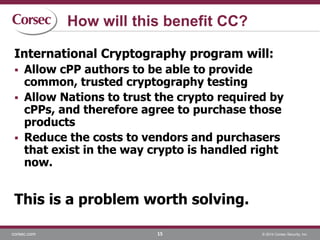 corsec.com © 2014 Corsec Security, Inc.
How will this benefit CC?
International Cryptography program will:
 Allow cPP authors to be able to provide
common, trusted cryptography testing
 Allow Nations to trust the crypto required by
cPPs, and therefore agree to purchase those
products
 Reduce the costs to vendors and purchasers
that exist in the way crypto is handled right
now.
This is a problem worth solving.
15
 