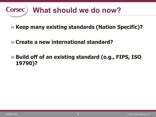 corsec.com © 2014 Corsec Security, Inc.
What should we do now?
» Keep many existing standards (Nation Specific)?
» Create a new international standard?
» Build off of an existing standard (e.g., FIPS, ISO
19790)?
4
 