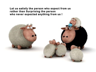 Let us satisfy the person who expect from us rather than Surprising the person who never expected anything from us ! 