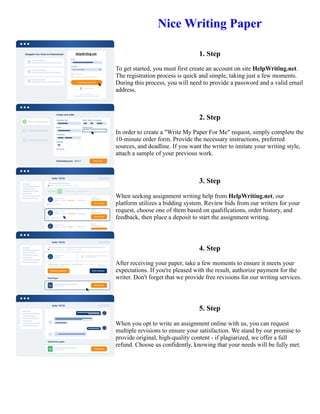 Nice Writing Paper
1. Step
To get started, you must first create an account on site HelpWriting.net.
The registration process is quick and simple, taking just a few moments.
During this process, you will need to provide a password and a valid email
address.
2. Step
In order to create a "Write My Paper For Me" request, simply complete the
10-minute order form. Provide the necessary instructions, preferred
sources, and deadline. If you want the writer to imitate your writing style,
attach a sample of your previous work.
3. Step
When seeking assignment writing help from HelpWriting.net, our
platform utilizes a bidding system. Review bids from our writers for your
request, choose one of them based on qualifications, order history, and
feedback, then place a deposit to start the assignment writing.
4. Step
After receiving your paper, take a few moments to ensure it meets your
expectations. If you're pleased with the result, authorize payment for the
writer. Don't forget that we provide free revisions for our writing services.
5. Step
When you opt to write an assignment online with us, you can request
multiple revisions to ensure your satisfaction. We stand by our promise to
provide original, high-quality content - if plagiarized, we offer a full
refund. Choose us confidently, knowing that your needs will be fully met.
Nice Writing Paper Nice Writing Paper
 