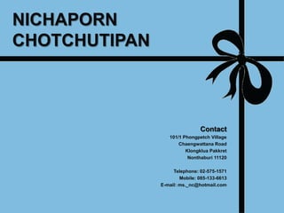 NICHAPORN
CHOTCHUTIPAN



                               Contact
                  101/1 Phongpetch Village
                      Chaengwattana Road
                         Klongklua Pakkret
                          Nonthaburi 11120

                    Telephone: 02-575-1571
                       Mobile: 085-133-6613
               E-mail: ms._nc@hotmail.com
 