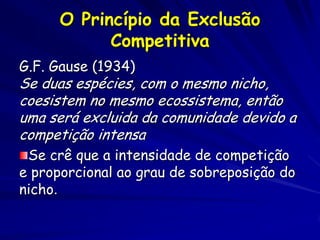 O Princípio da Exclusão
            Competitiva
G.F. Gause (1934)
Se duas espécies, com o mesmo nicho,
coesistem no mesmo ecossistema, então
uma será excluida da comunidade devido a
competição intensa
 Se crê que a intensidade de competição
e proporcional ao grau de sobreposição do
nicho.
 