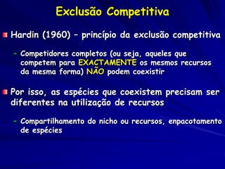 Exclusão Competitiva
Hardin (1960) – princípio da exclusão competitiva

– Competidores completos (ou seja, aqueles que
  competem para EXACTAMENTE os mesmos recursos
  da mesma forma) NÃO podem coexistir

Por isso, as espécies que coexistem precisam ser
diferentes na utilização de recursos

– Compartilhamento do nicho ou recursos, enpacotamento
  de espécies
 