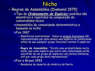 Nicho
– Regras de Assembléia (Diamond 1975)
   Tipo de Ordenamento de Espécies: padrões não
   aleatórios e repetidos na composição de
   comunidades locais
   Assembléia de comunidade deterministica e
   baseada no nicho
   Fox 1987
     – Mamíferos australianos: todos os grupos funcionais são
       representados por pelo menos uma espécie na comunidade
       antes do que qualquer grupo funcional contem 2 espécies,
       ...
     – Regra de Assembléia: “Existe uma probabilidade muito
       maior que cada espécie que entra uma comunidade serão
       escolhido de um grupo de espécies com dietas similares
       até que cada grupo está representado.”
   Fox e Brown 1993
     – Roedores do deserto da América do Norte
 