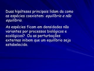 Duas hipóteses principais lidam da como
as espécies coexistem: equilíbrio e não
equilíbrio.
As espécies ficam em densidades não
variantes por processos biológicos e
ecológicos? Ou as perturbações
externas inibem que um equilíbrio seja
estabelecido.
 
