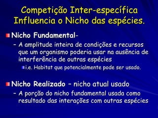 Competição Inter-específica
Influencia o Nicho das espécies.
Nicho Fundamental-
– A amplitude inteira de condições e recursos
  que um organismo poderia usar na ausência de
  interferência de outras espécies
    i.e. Habitat que potencialmente pode ser usado.


Nicho Realizado – nicho atual usado
– A porção do nicho fundamental usada como
  resultado das interações com outras espécies
 