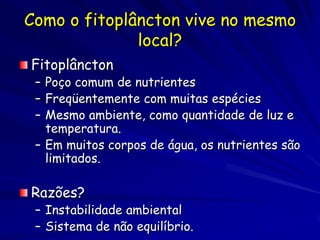 Como o fitoplâncton vive no mesmo
              local?
Fitoplâncton
 – Poço comum de nutrientes
 – Freqüentemente com muitas espécies
 – Mesmo ambiente, como quantidade de luz e
   temperatura.
 – Em muitos corpos de água, os nutrientes são
   limitados.

Razões?
 – Instabilidade ambiental
 – Sistema de não equilíbrio.
 