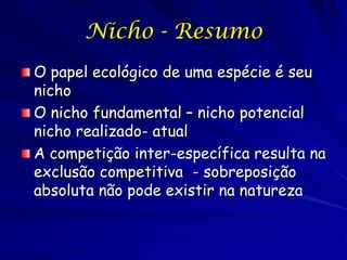 Nicho - Resumo
O papel ecológico de uma espécie é seu
nicho
O nicho fundamental – nicho potencial
nicho realizado- atual
A competição inter-específica resulta na
exclusão competitiva - sobreposição
absoluta não pode existir na natureza
 