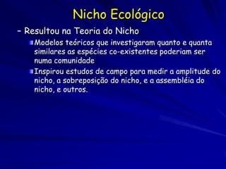 Nicho Ecológico
– Resultou na Teoria do Nicho
    Modelos teóricos que investigaram quanto e quanta
    similares as espécies co-existentes poderiam ser
    numa comunidade
    Inspirou estudos de campo para medir a amplitude do
    nicho, a sobreposição do nicho, e a assembléia do
    nicho, e outros.
 