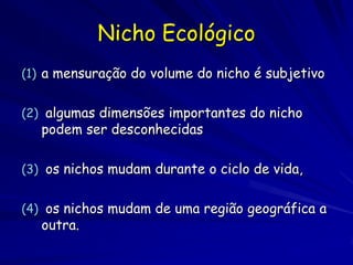 Nicho Ecológico
(1) a mensuração do volume do nicho é subjetivo


(2) algumas dimensões importantes do nicho
   podem ser desconhecidas

(3) os nichos mudam durante o ciclo de vida,


(4) os nichos mudam de uma região geográfica a
   outra.
 