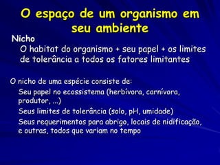 O espaço de um organismo em
           seu ambiente
Nicho
  O habitat do organismo + seu papel + os limites
  de tolerância a todos os fatores limitantes

O nicho de uma espécie consiste de:
  Seu papel no ecossistema (herbívora, carnívora,
  produtor, ...)
  Seus limites de tolerância (solo, pH, umidade)
  Seus requerimentos para abrigo, locais de nidificação,
  e outras, todos que variam no tempo
 
