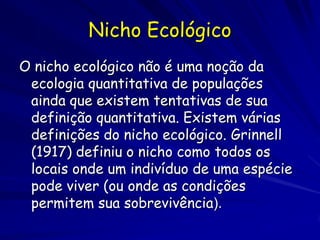 Nicho Ecológico
O nicho ecológico não é uma noção da
 ecologia quantitativa de populações
 ainda que existem tentativas de sua
 definição quantitativa. Existem várias
 definições do nicho ecológico. Grinnell
 (1917) definiu o nicho como todos os
 locais onde um indivíduo de uma espécie
 pode viver (ou onde as condições
 permitem sua sobrevivência).
 