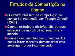 Estudos de Competição no
          Campo
O estudo clássico da competição no
campo foi realizado por Joseph Connell
(1961)
Connell estudou a distribuição de duas
espécies de moluscos na zona inter-
mareia.
Connell documentou que a maioria das
zonas inter-mareias demonstram uma
zoneamento vertical marcado.
 