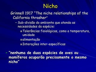 Nicho
  Grinnell 1917 “The niche relationships of the
   California thrasher”
    – Sub-divisão do ambiente que atenda as
      necessidades da espécie:
         Tolerâncias fisiológicas, como a temperatura,
         umidade
         alimentação
         Interações inter-específicas

– “nenhuma de duas espécies de aves ou
  mamíferos ocuparão precisamente o mesmo
  nicho”
 