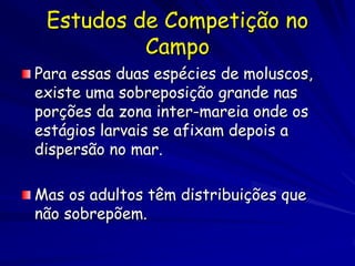 Estudos de Competição no
          Campo
Para essas duas espécies de moluscos,
existe uma sobreposição grande nas
porções da zona inter-mareia onde os
estágios larvais se afixam depois a
dispersão no mar.

Mas os adultos têm distribuições que
não sobrepõem.
 