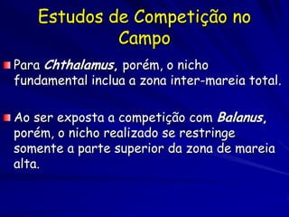 Estudos de Competição no
             Campo
Para Chthalamus, porém, o nicho
fundamental inclua a zona inter-mareia total.

Ao ser exposta a competição com Balanus,
porém, o nicho realizado se restringe
somente a parte superior da zona de mareia
alta.
 