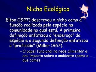 Nicho Ecológico
Elton (1927) descreveu o nicho como a
  função realizada pela espécie na
  comunidade no qual está. A primeira
  definição enfatizou o ”endereço" da
  espécie e a segunda definição enfatizou
  a "profissão" (Miller 1967).
       – O papel funcional na rede alimentar e
         seu impacto sobre o ambiente (como o
         que come)
 