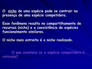 O nicho de uma espécie pode se contrair na
presença de uma espécie competidora.

Esse fenômeno resulta no compartilhamento de
recursos (nicho) e a coexistência de espécies
funcionalmente similares.

O nicho mais estreito é o nicho realizado.


      O que acontece se a espécie competidora é
retirada?
 