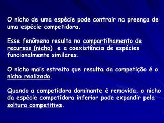 O nicho de uma espécie pode contrair na preença de
uma espécie competidora.

Esse fenômeno resulta no compartilhamento de
recursos (nicho) e a coexistência de espécies
funcionalmente similares.

O nicho mais estreito que resulta da competição é o
nicho realizado.

Quando a competidora dominante é removida, o nicho
da espécie competidora inferior pode expandir pela
soltura competitiva.
 