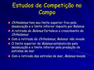 Estudos de Competição no
         Campo
Chthalamus tem seu limite superior fixo pela
dessecação e o limite inferior imposto por Balanus
A retirada de Balanus fortalece o crescimento de
Chthalamus
Com a retirada de Chthalamus, Balanus não invade
O limite superior de Balanus estabelicido pela
dessecação e o limite inferior pela predação de
estrelas de mar
Com a retirada das estrelas de mar, Balanus invade
 
