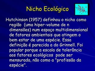 Nicho Ecológico
Hutchinson (1957) definhou o nicho como
 região (uma hiper-volume de n
 dimensões) num espaço multidimensional
 de fatores ambientais que atingem o
 bem estar de uma espécie. Essa
 definição é parecida a do Grinnell. Foi
 popular porque a escala de tolerância
 aos fatores ecológicos pode ser
 mensurada, não como a "profissão da
 espécie".
 