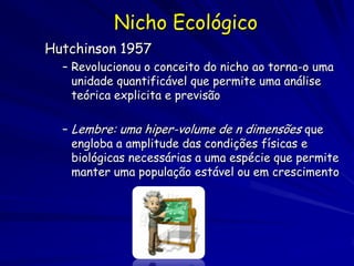 Nicho Ecológico
Hutchinson 1957
  – Revolucionou o conceito do nicho ao torna-o uma
    unidade quantificável que permite uma análise
    teórica explicita e previsão

  – Lembre: uma hiper-volume de n dimensões que
    engloba a amplitude das condições físicas e
    biológicas necessárias a uma espécie que permite
    manter uma população estável ou em crescimento
 