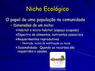 Nicho Ecológico
O papel de uma população na comunidade
  – Dimensões de um nicho:
     Habitat e micro-habitat (espaço ocupado)
     Espectro de alimentos, nutrientes essenciais
     Requerimentos reprodutivos
       – Nutrição, locais de nidificação ou tocas
     Sazonalidade: Quando os recursos são
     requeridos e usados.
 