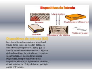 Dispositivos de entrada (DE)
Los dispositivos de entrada son aquellos al
través de los cuales se mandan datos a la
unidad central de procesos, por lo que su
función es eminentemente emisora. Algunos
de los dispositivos de entrada más conocidos
son el teclado, el manejador de discos
magnéticos, la reproductora de cinta
magnética, el ratón, el digitalizador (scanner),
el lector óptico de código de barras y el lápiz
óptico entre otros.
 