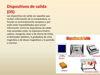 Dispositivos de salida
(DS)
Los dispositivos de salida son aquellos que
reciben información de la computadora, su
función es eminentemente receptora y por
ende están imposibilitados para enviar
información. Entre los dispositivos de salida
más conocidos están: la impresora (matriz,
cadena, margarita, láser o de chorro de tinta),
el delineador (plotter), la grabadora de cinta
magnética o de discos magnéticos y la pantalla
o monitor.
 