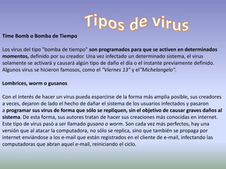 Time Bomb o Bomba de Tiempo
Los virus del tipo "bomba de tiempo" son programados para que se activen en determinados
momentos, definido por su creador. Una vez infectado un determinado sistema, el virus
solamente se activará y causará algún tipo de daño el día o el instante previamente definido.
Algunos virus se hicieron famosos, como el "Viernes 13" y el"Michelangelo".
Lombrices, worm o gusanos
Con el interés de hacer un virus pueda esparcirse de la forma más amplia posible, sus creadores
a veces, dejaron de lado el hecho de dañar el sistema de los usuarios infectados y pasaron
a programar sus virus de forma que sólo se repliquen, sin el objetivo de causar graves daños al
sistema. De esta forma, sus autores tratan de hacer sus creaciones más conocidas en internet.
Este tipo de virus pasó a ser llamado gusano o worm. Son cada vez más perfectos, hay una
versión que al atacar la computadora, no sólo se replica, sino que también se propaga por
internet enviándose a los e-mail que están registrados en el cliente de e-mail, infectando las
computadoras que abran aquel e-mail, reiniciando el ciclo.
 