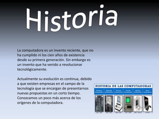 La computadora es un invento reciente, que no
ha cumplido ni los cien años de existencia
desde su primera generación. Sin embargo es
un invento que ha venido a revolucionar
tecnológicamente.
Actualmente su evolución es continua, debido
a que existen empresas en el campo de la
tecnología que se encargan de presentarnos
nuevas propuestas en un corto tiempo.
Conozcamos un poco más acerca de los
orígenes de la computadora.
 