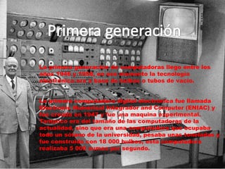 La primera generación de computadoras llego entre los
años 1946 y 1958, en ese momento la tecnología
electrónica era a base de bulbos o tubos de vacío.
La primera computadora digital electrónica fue llamada
Electronic Numerical Integrador and Computer (ENIAC) y
fue creada en 1947 y fue una maquina experimental.
Tampoco era del tamaño de las computadoras de la
actualidad, sino que era una computadora que ocupaba
todo un sótano de la universidad, pesaba unas toneladas y
fue construida con 18 000 bulbos, esta computadora
realizaba 5 000 sumas por segundo.
 