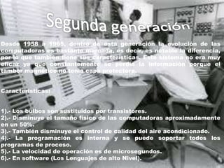 Desde 1958 a 1965, dentro de esta generación la evolución de las
computadoras es bastante marcada, es decir, es notable la diferencia,
por lo que también tiene sus características. Este sistema no era muy
eficaz ya que constantemente se perdía la información porque el
tambor magnético no tenia capa protectora.
Características:
1).- Los bulbos son sustituidos por transistores.
2).- Disminuye el tamaño físico de las computadoras aproximadamente
en un 50%.
3).- También disminuye el control de calidad del aire acondicionado.
4).- La programación es interna y se puede soportar todos los
programas de proceso.
5).- La velocidad de operación es de microsegundos.
6).- En software (Los Lenguajes de alto Nivel).
 