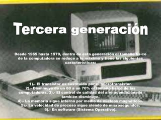 Desde 1965 hasta 1970, dentro de esta generación el tamaño físico
de la computadora se reduce a lo máximo y tiene las siguientes
características:
1).- El transistor es sustituido por el microtransistor.
2).- Disminuye de un 60 a un 70% el tamaño físico de las
computadoras. 3).- El control de calidad del aire acondicionado
también disminuye.
4).- La memoria sigue interna por medio de núcleos magnéticos.
5).- La velocidad de proceso sigue siendo de microsegundos.
6).- En software (Sistema Operativo).
 
