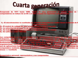 Comprende de 1971 hasta 1980, dentro de esta generación el tamaño físico de l
computadoras se reduce de un 80 a un 90% y tienen las siguientes características:
1).- El microtransistor es sustituido por circuitos integrados los cuales tienen la función de 6
microtransistores.
2).- El control de calidad del aire acondicionado es nulo o casi nulo.
3).- La velocidad de proceso es de nano-segundos 1X10-9.
4).- Se trabaja la multiprogramación y el teleproceso local y remoto.
5).- En software (LISP, PROLOG)
Las computadoras en tan poco tiempo se ha revolucionado la manera en que todos nosotr
trabajamos, jugamos o incluso pensamos como consecuencia del cambio de la producció
almacenamiento y manejo del conocimiento. La computadora que ha tenido un pap
fundamental como herramienta de valor estratégico para los dirigentes y empleados en l
organizaciones contemporáneas. Hoy día los gerentes de las organizaciones han pasado d
uso de aplicaciones basadas en texto a entornos basados en agradables gráficos, manejo de
computadora mediante periféricos de punteros denominados “ratones”, o más conocidos com
mouse o trackballs
Computadora personal, representativa y sus componentes elementales.
 