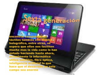 encontrar computadoras
táctiles también con diseño
holográfico, entre otras, se
espera que ellas nos faciliten
mucho mas la vida como lo han
estado haciendo hasta ahora,
actualmente la informática
utiliza satélites, fibra óptica,
inteligencia artificial lo que
hace que el desarrollo en este
campo sea enorme
 
