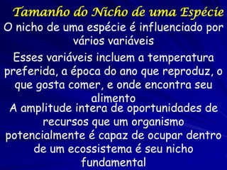 Tamanho do Nicho de uma Espécie
O nicho de uma espécie é influenciado por
             vários variáveis
  Esses variáveis incluem a temperatura
preferida, a época do ano que reproduz, o
  que gosta comer, e onde encontra seu
                 alimento
 A amplitude intera de oportunidades de
       recursos que um organismo
potencialmente é capaz de ocupar dentro
     de um ecossistema é seu nicho
               fundamental
 