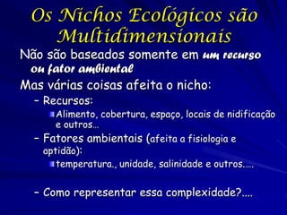 Os Nichos Ecológicos são
    Multidimensionais
Não são baseados somente em um recurso
 ou fator ambiental
Mas várias coisas afeita o nicho:
  – Recursos:
       Alimento, cobertura, espaço, locais de nidificação
       e outros…
  – Fatores ambientais (afeita a fisiologia e
    aptidão):
       temperatura., unidade, salinidade e outros.….


  – Como representar essa complexidade?....
 