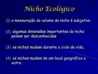 Nicho Ecológico
(1) a mensuração do volume do nicho é subjetivo


(2) algumas dimensões importantes do nicho
   podem ser desconhecidas

(3) os nichos mudam durante o ciclo de vida,


(4) os nichos mudam de um local geográfico a
   outro.
 