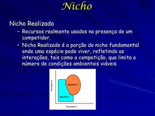 Nicho
Nicho Realizado
  – Recursos realmente usados na presença de um
    competidor.
  – Nicho Realizado é a porção do nicho fundamental
    onde uma espécie pode viver, refletindo as
    interações, tais como a competição, que limita o
    número de condições ambientais viáveis
 