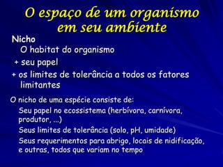 O espaço de um organismo
         em seu ambiente
Nicho
   O habitat do organismo
 + seu papel
+ os limites de tolerância a todos os fatores
   limitantes
O nicho de uma espécie consiste de:
  Seu papel no ecossistema (herbívora, carnívora,
  produtor, ...)
  Seus limites de tolerância (solo, pH, umidade)
  Seus requerimentos para abrigo, locais de nidificação,
  e outras, todos que variam no tempo
 