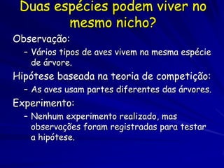 Duas espécies podem viver no
        mesmo nicho?
Observação:
  – Vários tipos de aves vivem na mesma espécie
    de árvore.
Hipótese baseada na teoria de competição:
  – As aves usam partes diferentes das árvores.
Experimento:
  – Nenhum experimento realizado, mas
    observações foram registradas para testar
    a hipótese.
 